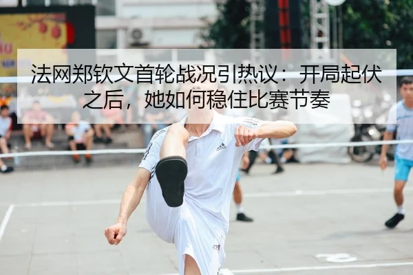 法网郑钦文首轮战况引热议：开局起伏之后，她如何稳住比赛节奏 - kaiyun